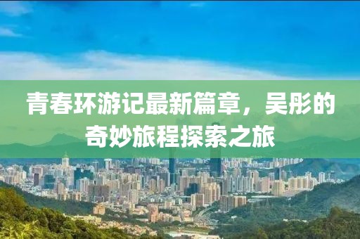 青春環(huán)游記最新篇章，吳彤的奇妙旅程探索之旅
