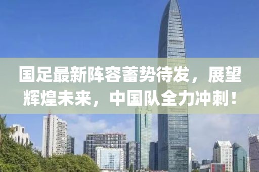國足最新陣容蓄勢待發(fā)，展望輝煌未來，中國隊全力沖刺！