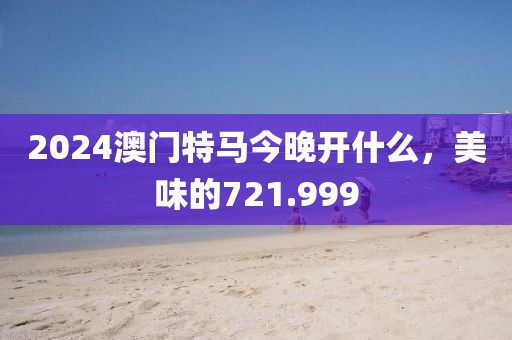 2024澳門(mén)特馬今晚開(kāi)什么，美味的721.999