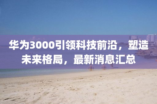 華為3000引領(lǐng)科技前沿，塑造未來(lái)格局，最新消息匯總