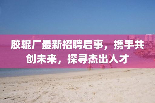 膠輥廠最新招聘啟事，攜手共創(chuàng)未來，探尋杰出人才