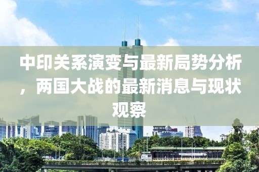中印關(guān)系演變與最新局勢分析，兩國大戰(zhàn)的最新消息與現(xiàn)狀觀察