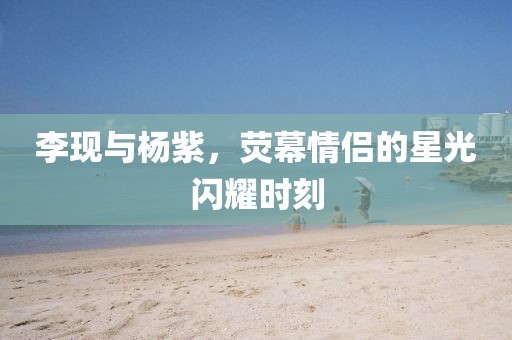 李現(xiàn)與楊紫，熒幕情侶的星光閃耀時刻