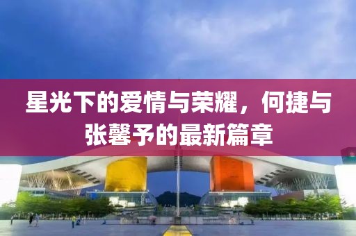 星光下的愛情與榮耀，何捷與張馨予的最新篇章