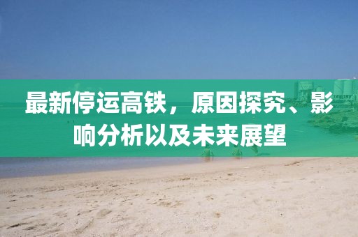 最新停運(yùn)高鐵，原因探究、影響分析以及未來(lái)展望
