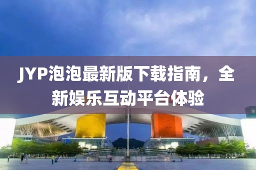 JYP泡泡最新版下載指南，全新娛樂(lè)互動(dòng)平臺(tái)體驗(yàn)