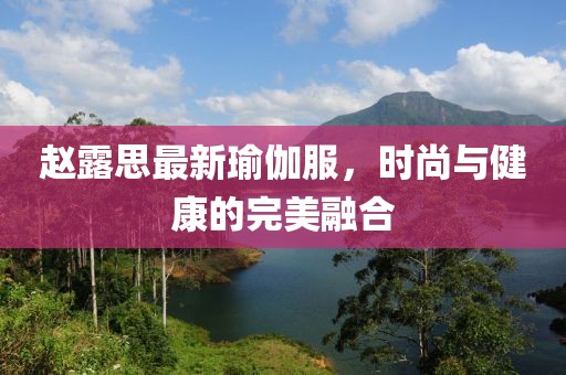 趙露思最新瑜伽服，時(shí)尚與健康的完美融合