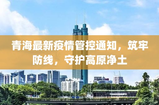 青海最新疫情管控通知，筑牢防線，守護高原凈土