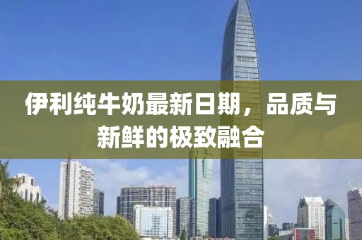伊利純牛奶最新日期，品質與新鮮的極致融合