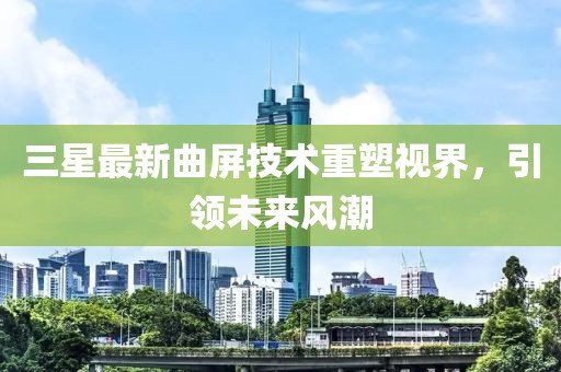 三星最新曲屏技術(shù)重塑視界，引領(lǐng)未來風潮