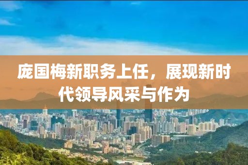 龐國梅新職務上任，展現(xiàn)新時代領導風采與作為