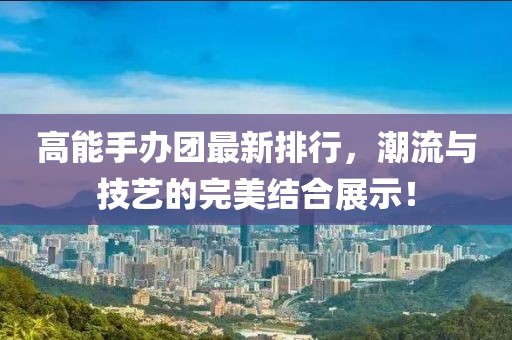 高能手辦團最新排行，潮流與技藝的完美結合展示！
