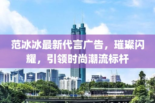 范冰冰最新代言廣告，璀璨閃耀，引領(lǐng)時(shí)尚潮流標(biāo)桿