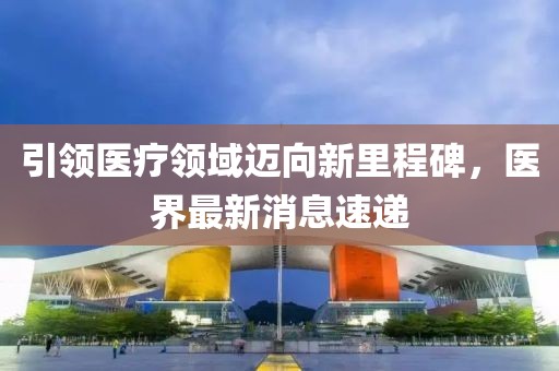 引領醫(yī)療領域邁向新里程碑，醫(yī)界最新消息速遞