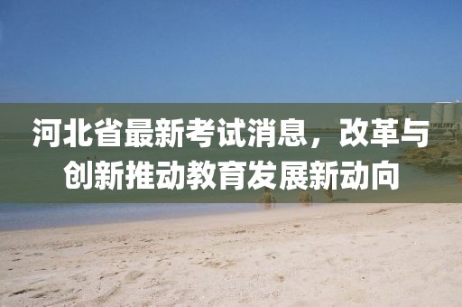河北省最新考試消息，改革與創(chuàng)新推動教育發(fā)展新動向