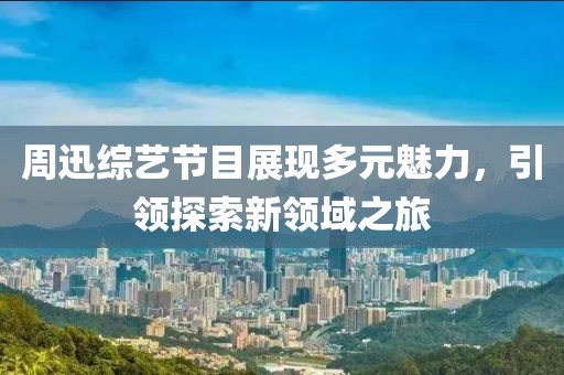周迅綜藝節(jié)目展現(xiàn)多元魅力，引領(lǐng)探索新領(lǐng)域之旅
