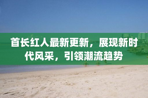 首長紅人最新更新，展現(xiàn)新時(shí)代風(fēng)采，引領(lǐng)潮流趨勢(shì)