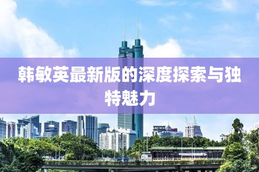 韓敏英最新版的深度探索與獨特魅力