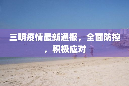 三明疫情最新通報，全面防控，積極應對