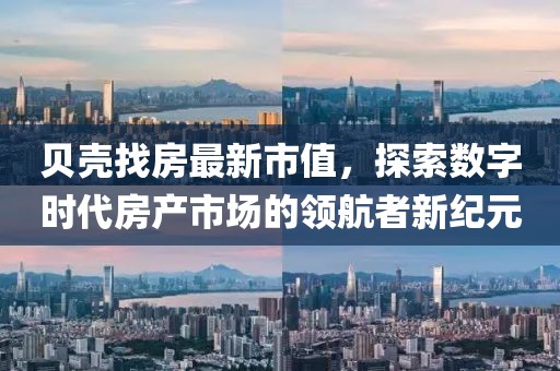 貝殼找房最新市值，探索數(shù)字時代房產(chǎn)市場的領(lǐng)航者新紀(jì)元