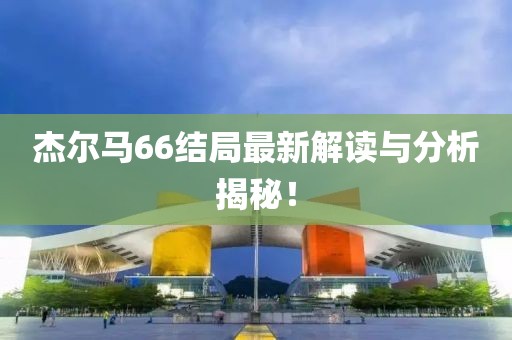 杰爾馬66結(jié)局最新解讀與分析揭秘！