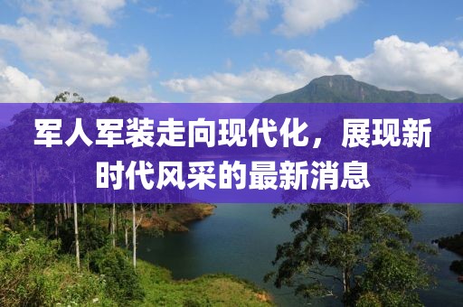 軍人軍裝走向現(xiàn)代化，展現(xiàn)新時(shí)代風(fēng)采的最新消息