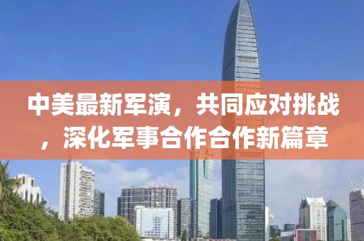 中美最新軍演，共同應(yīng)對挑戰(zhàn)，深化軍事合作合作新篇章