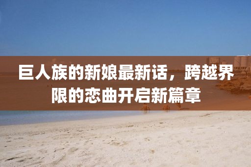 巨人族的新娘最新話，跨越界限的戀曲開啟新篇章