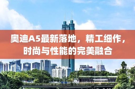 奧迪A5最新落地，精工細(xì)作，時尚與性能的完美融合