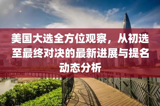 美國大選全方位觀察，從初選至最終對決的最新進展與提名動態(tài)分析