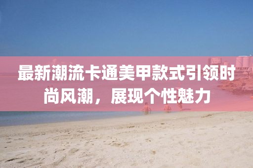 最新潮流卡通美甲款式引領(lǐng)時(shí)尚風(fēng)潮，展現(xiàn)個(gè)性魅力