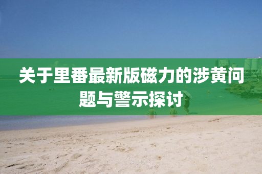 關(guān)于里番最新版磁力的涉黃問題與警示探討