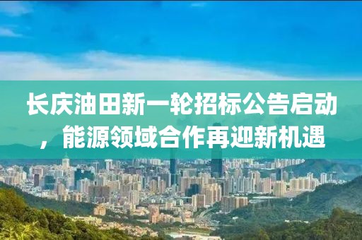 長慶油田新一輪招標(biāo)公告啟動，能源領(lǐng)域合作再迎新機遇