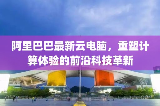 阿里巴巴最新云電腦，重塑計算體驗的前沿科技革新