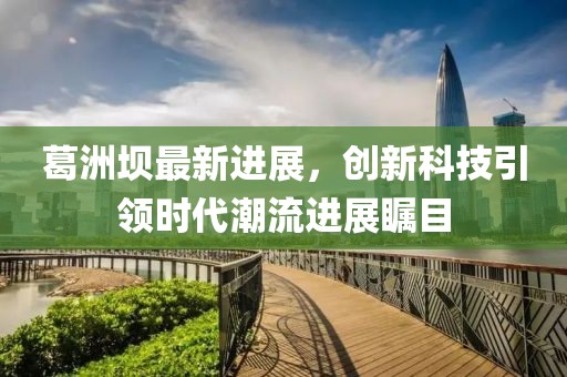 葛洲壩最新進(jìn)展，創(chuàng)新科技引領(lǐng)時(shí)代潮流進(jìn)展矚目