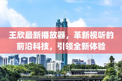 王欣最新播放器，革新視聽的前沿科技，引領(lǐng)全新體驗(yàn)