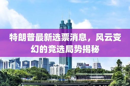 特朗普最新選票消息，風(fēng)云變幻的競選局勢揭秘