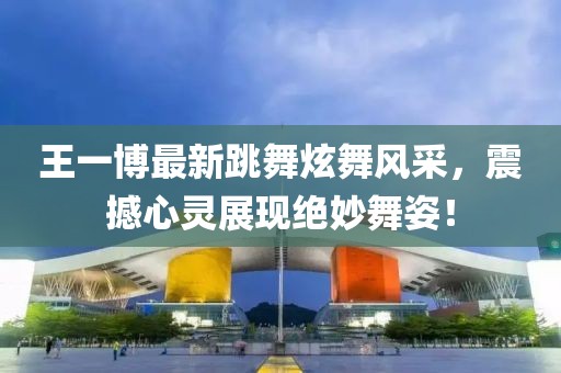 王一博最新跳舞炫舞風(fēng)采，震撼心靈展現(xiàn)絕妙舞姿！