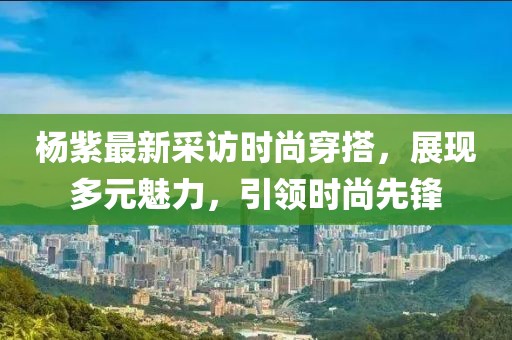 楊紫最新采訪(fǎng)時(shí)尚穿搭，展現(xiàn)多元魅力，引領(lǐng)時(shí)尚先鋒