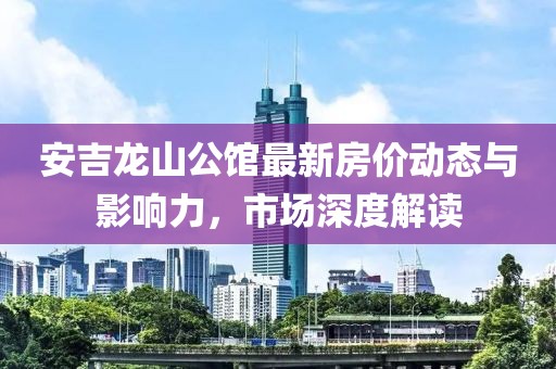 安吉龍山公館最新房價動態(tài)與影響力，市場深度解讀