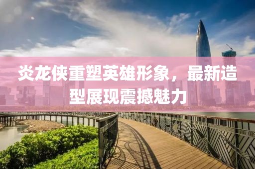 炎龍俠重塑英雄形象，最新造型展現(xiàn)震撼魅力