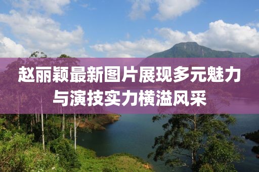 趙麗穎最新圖片展現(xiàn)多元魅力與演技實力橫溢風(fēng)采