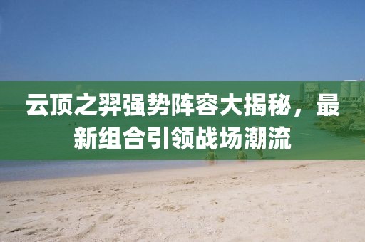 云頂之羿強(qiáng)勢陣容大揭秘，最新組合引領(lǐng)戰(zhàn)場潮流