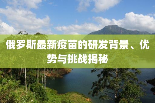 俄羅斯最新疫苗的研發(fā)背景、優(yōu)勢與挑戰(zhàn)揭秘