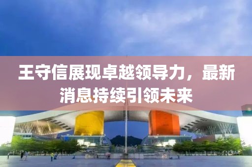 王守信展現(xiàn)卓越領(lǐng)導(dǎo)力，最新消息持續(xù)引領(lǐng)未來