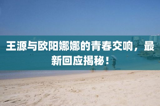 王源與歐陽娜娜的青春交響，最新回應(yīng)揭秘！