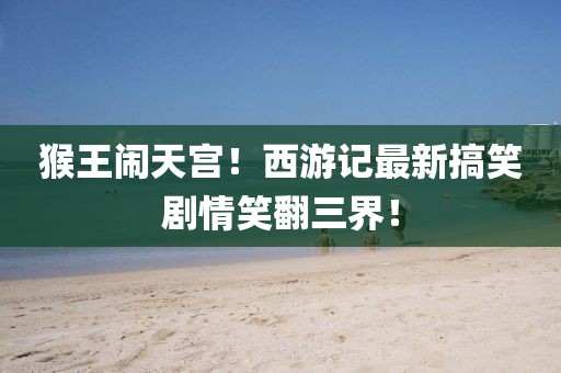 猴王鬧天宮！西游記最新搞笑劇情笑翻三界！