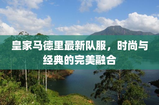 皇家馬德里最新隊服，時尚與經(jīng)典的完美融合