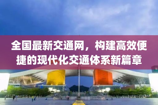 全國(guó)最新交通網(wǎng)，構(gòu)建高效便捷的現(xiàn)代化交通體系新篇章