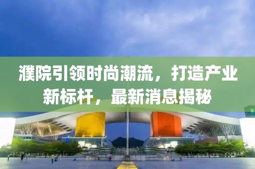 濮院引領(lǐng)時(shí)尚潮流，打造產(chǎn)業(yè)新標(biāo)桿，最新消息揭秘